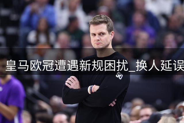 皇马欧冠遭遇新规困扰 换人延误致短暂减员
